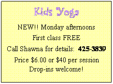 Text Box: Kids Yoga
NEW!! Monday afternoons
First class FREE
Call Shawna for details:  425-3839
Price $6.00 or $40 per session
Drop-ins welcome!
